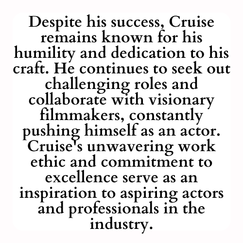 Despite his success, Cruise remains known for his humility and dedication to his craft. He continues to seek out challenging roles and collaborate with visionary filmmakers, constantly pushing himself as an actor. Cruise's unwavering work ethic and commitment to excellence serve as an inspiration to aspiring actors and professionals in the industry.