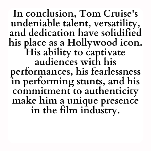 In conclusion, Tom Cruise's undeniable talent, versatility, and dedication have solidified his place as a Hollywood icon. His ability to captivate audiences with his performances, his fearlessness in performing stunts, and his commitment to authenticity make him a unique presence in the film industry.