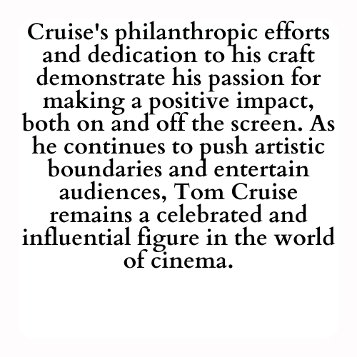 Cruise's philanthropic efforts and dedication to his craft demonstrate his passion for making a positive impact, both on and off the screen. As he continues to push artistic boundaries and entertain audiences, Tom Cruise remains a celebrated and influential figure in the world of cinema.