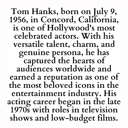 Tom Hanks, born on July 9, 1956, in Concord, California, is one of Hollywood's most celebrated actors. With his versatile talent, charm, and genuine persona, he has captured the hearts of audiences worldwide and earned a reputation as one of the most beloved icons in the entertainment industry. His acting career began in the late 1970s with roles in television shows and low-budget films.