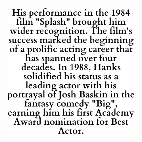 His performance in the 1984 film Splash brought him wider recognition. The film's success marked the beginning of a prolific acting career that has spanned over four decades. In 1988, Hanks solidified his status as a leading actor with his portrayal of Josh Baskin in the fantasy comedy Big, earning him his first Academy Award nomination for Best Actor.