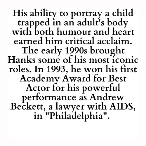 His ability to portray a child trapped in an adult's body with both humour and heart earned him critical acclaim. The early 1990s brought Hanks some of his most iconic roles. In 1993, he won his first Academy Award for Best Actor for his powerful performance as Andrew Beckett, a lawyer with AIDS, in Philadelphia.