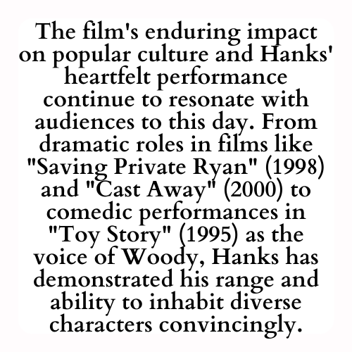 The film's enduring impact on popular culture and Hanks' heartfelt performance continue to resonate with audiences to this day. From dramatic roles in films like Saving Private Ryan (1998) and Cast Away (2000) to comedic performances in Toy Story (1995) as the voice of Woody, Hanks has demonstrated his range and ability to inhabit diverse characters convincingly.