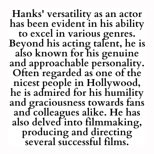 Hanks' versatility as an actor has been evident in his ability to excel in various genres. Beyond his acting talent, he is also known for his genuine and approachable personality. Often regarded as one of the nicest people in Hollywood, he is admired for his humility and graciousness towards fans and colleagues alike. He has also delved into filmmaking, producing and directing several successful films.