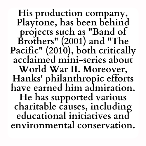 His production company, Playtone, has been behind projects such as Band of Brothers (2001) and The Pacific (2010), both critically acclaimed mini-series about World War II. Moreover, Hanks' philanthropic efforts have earned him admiration. He has supported various charitable causes, including educational initiatives and environmental conservation.
