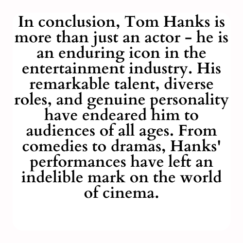 In conclusion, Tom Hanks is more than just an actor - he is an enduring icon in the entertainment industry. His remarkable talent, diverse roles, and genuine personality have endeared him to audiences of all ages. From comedies to dramas, Hanks' performances have left an indelible mark on the world of cinema.