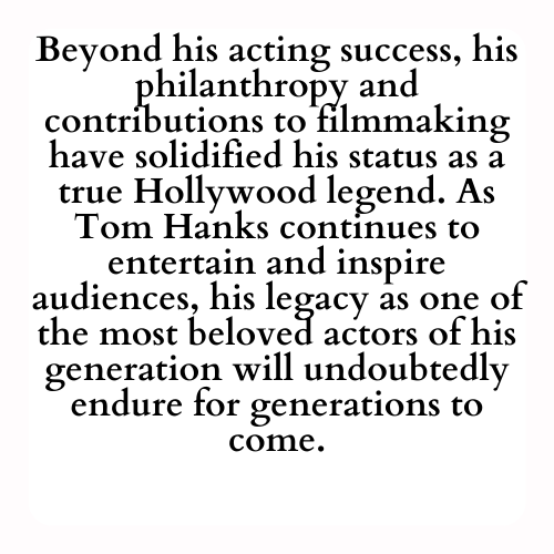 Beyond his acting success, his philanthropy and contributions to filmmaking have solidified his status as a true Hollywood legend. As Tom Hanks continues to entertain and inspire audiences, his legacy as one of the most beloved actors of his generation will undoubtedly endure for generations to come.