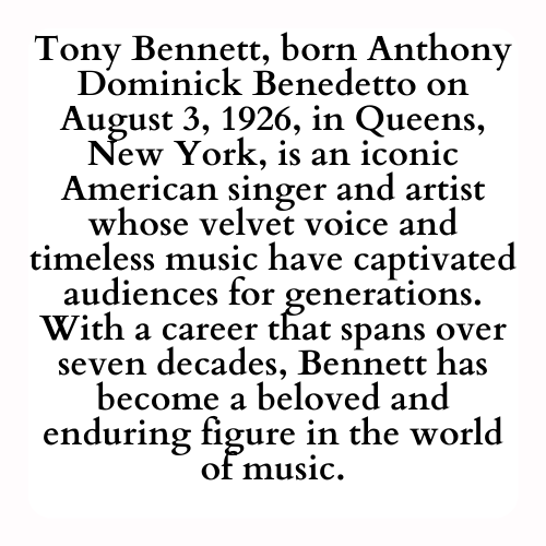 Tony Bennett, born Anthony Dominick Benedetto on August 3, 1926, in Queens, New York, is an iconic American singer and artist whose velvet voice and timeless music have captivated audiences for generations. With a career that spans over seven decades, Bennett has become a beloved and enduring figure in the world of music.