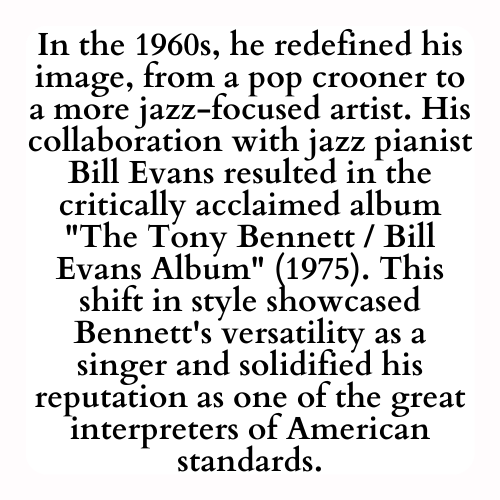 In the 1960s, he redefined his image, from a pop crooner to a more jazz-focused artist. His collaboration with jazz pianist Bill Evans resulted in the critically acclaimed album The Tony Bennett / Bill Evans Album (1975). This shift in style showcased Bennett's versatility as a singer and solidified his reputation as one of the great interpreters of American standards.