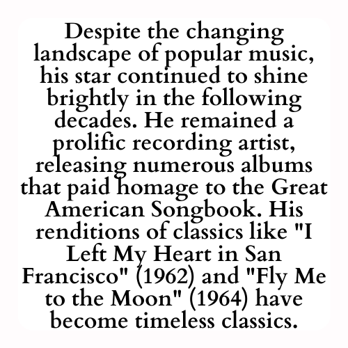 Despite the changing landscape of popular music, his star continued to shine brightly in the following decades. He remained a prolific recording artist, releasing numerous albums that paid homage to the Great American Songbook. His renditions of classics like I Left My Heart in San Francisco (1962) and Fly Me to the Moon (1964) have become timeless classics.