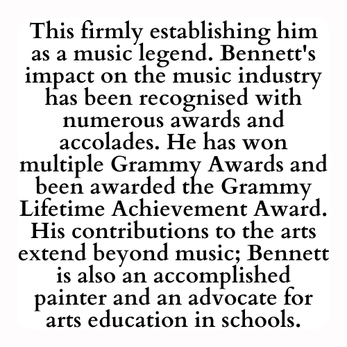This firmly establishing him as a music legend. Bennett's impact on the music industry has been recognised with numerous awards and accolades. He has won multiple Grammy Awards and been awarded the Grammy Lifetime Achievement Award. His contributions to the arts extend beyond music; Bennett is also an accomplished painter and an advocate for arts education in schools.