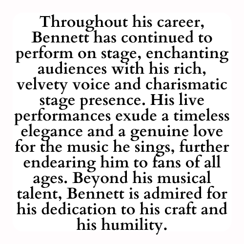 Throughout his career, Bennett has continued to perform on stage, enchanting audiences with his rich, velvety voice and charismatic stage presence. His live performances exude a timeless elegance and a genuine love for the music he sings, further endearing him to fans of all ages. Beyond his musical talent, Bennett is admired for his dedication to his craft and his humility.