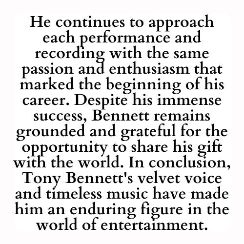 He continues to approach each performance and recording with the same passion and enthusiasm that marked the beginning of his career. Despite his immense success, Bennett remains grounded and grateful for the opportunity to share his gift with the world. In conclusion, Tony Bennett's velvet voice and timeless music have made him an enduring figure in the world of entertainment.