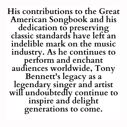 His contributions to the Great American Songbook and his dedication to preserving classic standards have left an indelible mark on the music industry. As he continues to perform and enchant audiences worldwide, Tony Bennett's legacy as a legendary singer and artist will undoubtedly continue to inspire and delight generations to come.