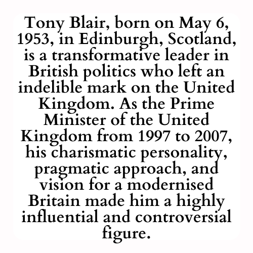 Tony Blair, born on May 6, 1953, in Edinburgh, Scotland, is a transformative leader in British politics who left an indelible mark on the United Kingdom. As the Prime Minister of the United Kingdom from 1997 to 2007, his charismatic personality, pragmatic approach, and vision for a modernised Britain made him a highly influential and controversial figure.