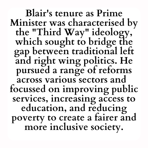 Blair's tenure as Prime Minister was characterised by the Third Way ideology, which sought to bridge the gap between traditional left and right wing politics. He pursued a range of reforms across various sectors and  focussed on improving public services, increasing access to education, and reducing poverty to create a fairer and more inclusive society.