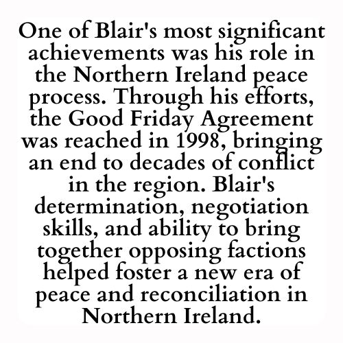 One of Blair's most significant achievements was his role in the Northern Ireland peace process. Through his efforts, the Good Friday Agreement was reached in 1998, bringing an end to decades of conflict in the region. Blair's determination, negotiation skills, and ability to bring together opposing factions helped foster a new era of peace and reconciliation in Northern Ireland.