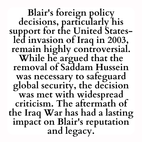 Blair's foreign policy decisions, particularly his support for the United States-led invasion of Iraq in 2003, remain highly controversial. While he argued that the removal of Saddam Hussein was necessary to safeguard global security, the decision was met with widespread criticism. The aftermath of the Iraq War has had a lasting impact on Blair's reputation and legacy.