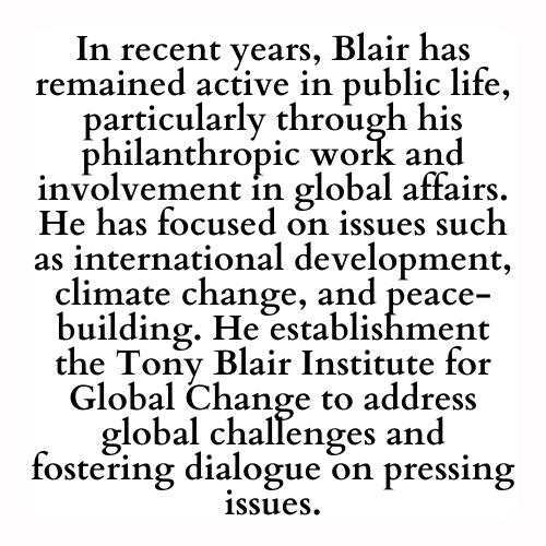 In recent years, Blair has remained active in public life, particularly through his philanthropic work and involvement in global affairs. He has focused on issues such as international development, climate change, and peace-building. He establishment the Tony Blair Institute for Global Change to address global challenges and fostering dialogue on pressing issues.