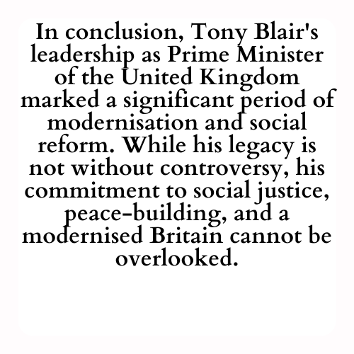 In conclusion, Tony Blair's leadership as Prime Minister of the United Kingdom marked a significant period of modernisation and social reform. While his legacy is not without controversy, his commitment to social justice, peace-building, and a modernised Britain cannot be overlooked.