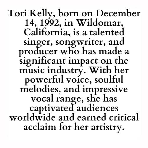 Tori Kelly, born on December 14, 1992, in Wildomar, California, is a talented singer, songwriter, and producer who has made a significant impact on the music industry. With her powerful voice, soulful melodies, and impressive vocal range, she has captivated audiences worldwide and earned critical acclaim for her artistry.