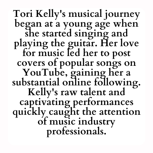 Tori Kelly's musical journey began at a young age when she started singing and playing the guitar. Her love for music led her to post covers of popular songs on YouTube, gaining her a substantial online following. Kelly's raw talent and captivating performances quickly caught the attention of music industry professionals.
