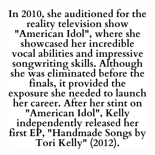 In 2010, she auditioned for the reality television show American Idol, where she showcased her incredible vocal abilities and impressive songwriting skills. Although she was eliminated before the finals, it provided the exposure she needed to launch her career. After her stint on American Idol, Kelly independently released her first EP, Handmade Songs by Tori Kelly (2012).