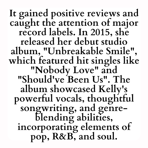 It gained positive reviews and caught the attention of major record labels. In 2015, she released her debut studio album, Unbreakable Smile, which featured hit singles like Nobody Love and Should've Been Us. The album showcased Kelly's powerful vocals, thoughtful songwriting, and genre-blending abilities, incorporating elements of pop, R&B, and soul.