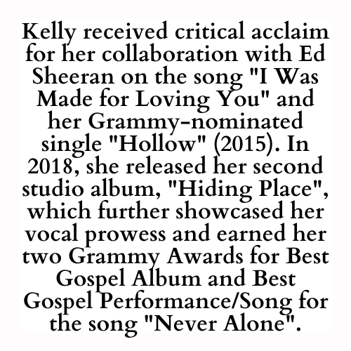 Kelly received critical acclaim for her collaboration with Ed Sheeran on the song I Was Made for Loving You and her Grammy-nominated single Hollow (2015). In 2018, she released her second studio album, Hiding Place, which further showcased her vocal prowess and earned her two Grammy Awards for Best Gospel Album and Best Gospel Performance/Song for the song Never Alone.