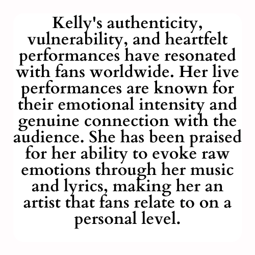 Kelly's authenticity, vulnerability, and heartfelt performances have resonated with fans worldwide. Her live performances are known for their emotional intensity and genuine connection with the audience. She has been praised for her ability to evoke raw emotions through her music and lyrics, making her an artist that fans relate to on a personal level.