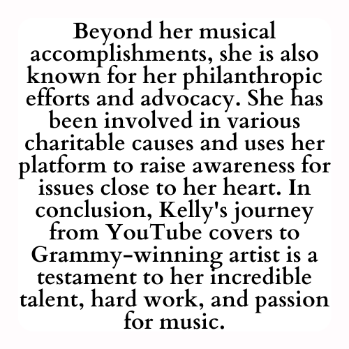 Beyond her musical accomplishments, she is also known for her philanthropic efforts and advocacy. She has been involved in various charitable causes and uses her platform to raise awareness for issues close to her heart. In conclusion, Kelly's journey from YouTube covers to Grammy-winning artist is a testament to her incredible talent, hard work, and passion for music.