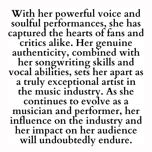 With her powerful voice and soulful performances, she has captured the hearts of fans and critics alike. Her genuine authenticity, combined with her songwriting skills and vocal abilities, sets her apart as a truly exceptional artist in the music industry. As she continues to evolve as a musician and performer, her influence on the industry and her impact on her audience will undoubtedly endure.