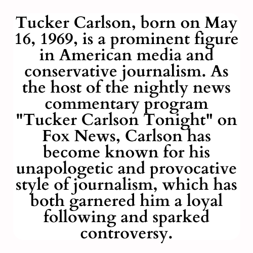 Tucker Carlson, born on May 16, 1969, is a prominent figure in American media and conservative journalism. As the host of the nightly news commentary program Tucker Carlson Tonight on Fox News, Carlson has become known for his unapologetic and provocative style of journalism, which has both garnered him a loyal following and sparked controversy.