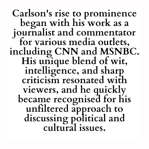 Carlson's rise to prominence began with his work as a journalist and commentator for various media outlets, including CNN and MSNBC. His unique blend of wit, intelligence, and sharp criticism resonated with viewers, and he quickly became recognised for his unfiltered approach to discussing political and cultural issues.