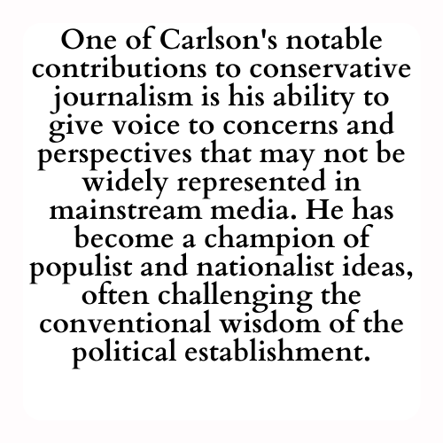 One of Carlson's notable contributions to conservative journalism is his ability to give voice to concerns and perspectives that may not be widely represented in mainstream media. He has become a champion of populist and nationalist ideas, often challenging the conventional wisdom of the political establishment.