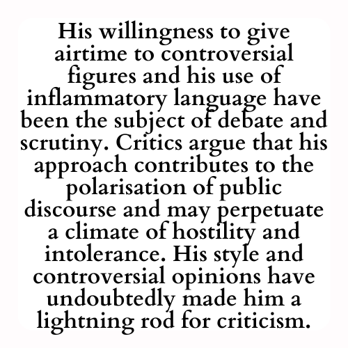 His willingness to give airtime to controversial figures and his use of inflammatory language have been the subject of debate and scrutiny. Critics argue that his approach contributes to the polarisation of public discourse and may perpetuate a climate of hostility and intolerance. His style and controversial opinions have undoubtedly made him a lightning rod for criticism.