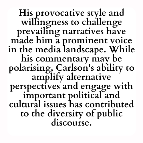 His provocative style and willingness to challenge prevailing narratives have made him a prominent voice in the media landscape. While his commentary may be polarising, Carlson's ability to amplify alternative perspectives and engage with important political and cultural issues has contributed to the diversity of public discourse.