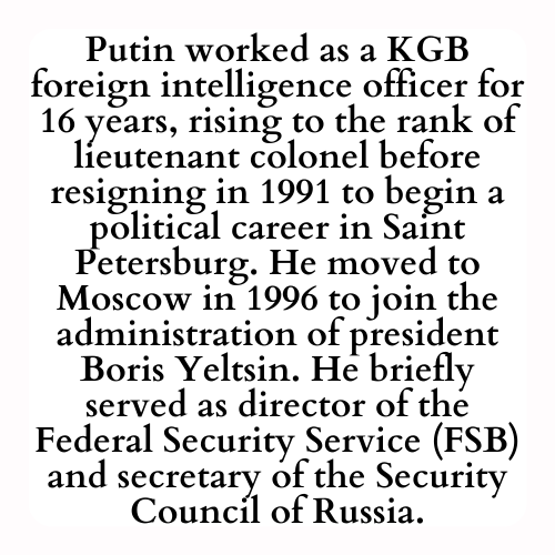 Putin worked as a KGB foreign intelligence officer for 16 years, rising to the rank of lieutenant colonel before resigning in 1991 to begin a political career in Saint Petersburg. He moved to Moscow in 1996 to join the administration of president Boris Yeltsin. He briefly served as director of the Federal Security Service (FSB) and secretary of the Security Council of Russia.