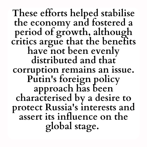 These efforts helped stabilise the economy and fostered a period of growth, although critics argue that the benefits have not been evenly distributed and that corruption remains an issue. Putin's foreign policy approach has been characterised by a desire to protect Russia's interests and assert its influence on the global stage.