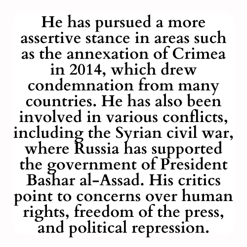 He has pursued a more assertive stance in areas such as the annexation of Crimea in 2014, which drew condemnation from many countries. He has also been involved in various conflicts, including the Syrian civil war, where Russia has supported the government of President Bashar al-Assad. His critics point to concerns over human rights, freedom of the press, and political repression.