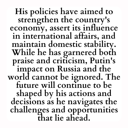 His policies have aimed to strengthen the country's economy, assert its influence in international affairs, and maintain domestic stability. While he has garnered both praise and criticism, Putin's impact on Russia and the world cannot be ignored. The future will continue to be shaped by his actions and decisions as he navigates the challenges and opportunities that lie ahead.