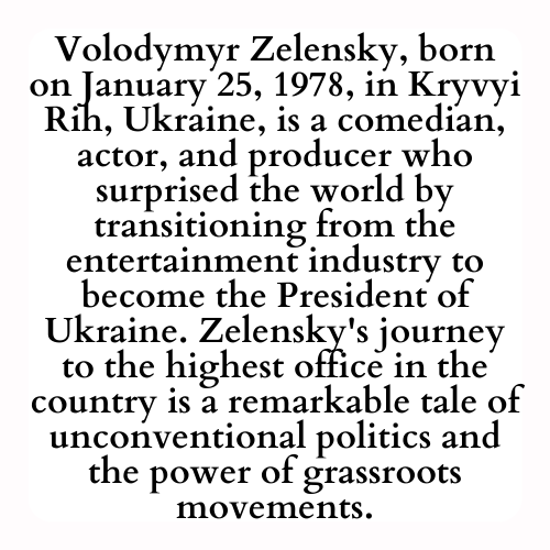 Volodymyr Zelensky, born on January 25, 1978, in Kryvyi Rih, Ukraine, is a comedian, actor, and producer who surprised the world by transitioning from the entertainment industry to become the President of Ukraine. Zelensky's journey to the highest office in the country is a remarkable tale of unconventional politics and the power of grassroots movements.