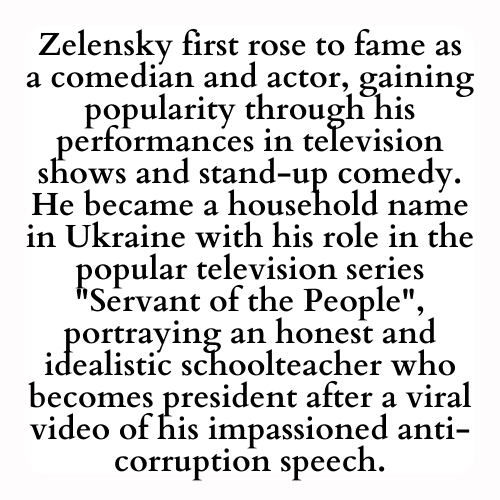 Zelensky first rose to fame as a comedian and actor, gaining popularity through his performances in television shows and stand-up comedy. He became a household name in Ukraine with his role in the popular television series Servant of the People, portraying an honest and idealistic schoolteacher who becomes president after a viral video of his impassioned anti-corruption speech.