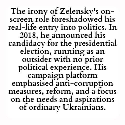 The irony of Zelensky's on-screen role foreshadowed his real-life entry into politics. In 2018, he announced his candidacy for the presidential election, running as an outsider with no prior political experience. His campaign platform emphasised anti-corruption measures, reform, and a focus on the needs and aspirations of ordinary Ukrainians.