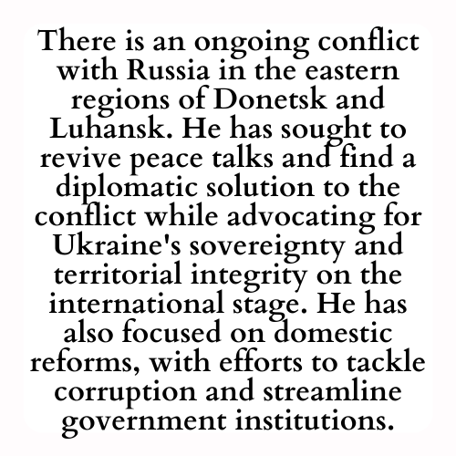 There is an ongoing conflict with Russia in the eastern regions of Donetsk and Luhansk. He has sought to revive peace talks and find a diplomatic solution to the conflict while advocating for Ukraine's sovereignty and territorial integrity on the international stage. He has also focused on domestic reforms, with efforts to tackle corruption and streamline government institutions.