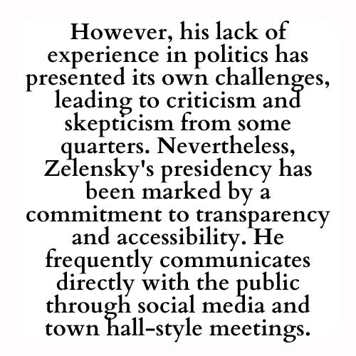 However, his lack of experience in politics has presented its own challenges, leading to criticism and skepticism from some quarters. Nevertheless, Zelensky's presidency has been marked by a commitment to transparency and accessibility. He frequently communicates directly with the public through social media and town hall-style meetings.