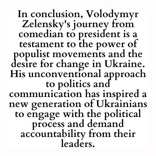 In conclusion, Volodymyr Zelensky's journey from comedian to president is a testament to the power of populist movements and the desire for change in Ukraine. His unconventional approach to politics and communication has inspired a new generation of Ukrainians to engage with the political process and demand accountability from their leaders.