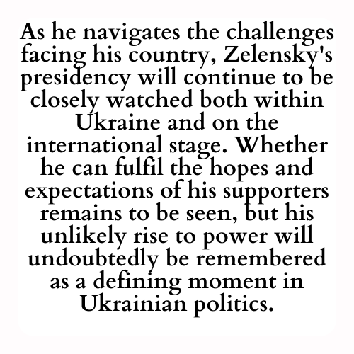 As he navigates the challenges facing his country, Zelensky's presidency will continue to be closely watched both within Ukraine and on the international stage. Whether he can fulfil the hopes and expectations of his supporters remains to be seen, but his unlikely rise to power will undoubtedly be remembered as a defining moment in Ukrainian politics.