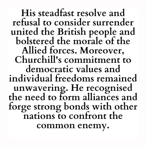 His steadfast resolve and refusal to consider surrender united the British people and bolstered the morale of the Allied forces. Moreover, Churchill's commitment to democratic values and individual freedoms remained unwavering. He recognised the need to form alliances and forge strong bonds with other nations to confront the common enemy.