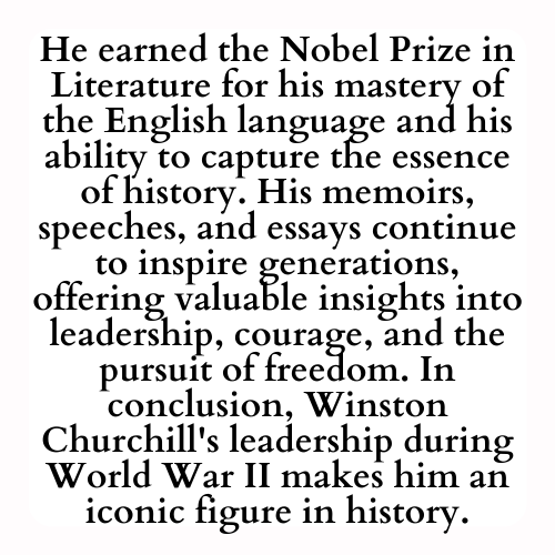 He earned the Nobel Prize in Literature for his mastery of the English language and his ability to capture the essence of history. His memoirs, speeches, and essays continue to inspire generations, offering valuable insights into leadership, courage, and the pursuit of freedom. In conclusion, Winston Churchill's leadership during World War II makes him an iconic figure in history.